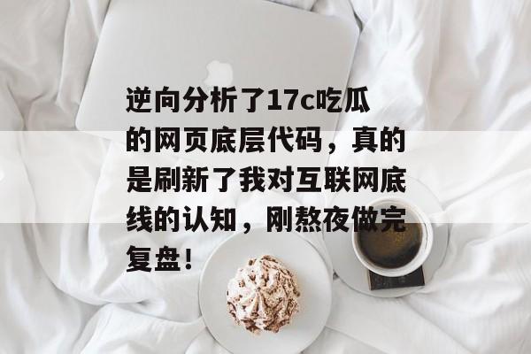 逆向分析了17c吃瓜的网页底层代码，真的是刷新了我对互联网底线的认知，刚熬夜做完复盘！
