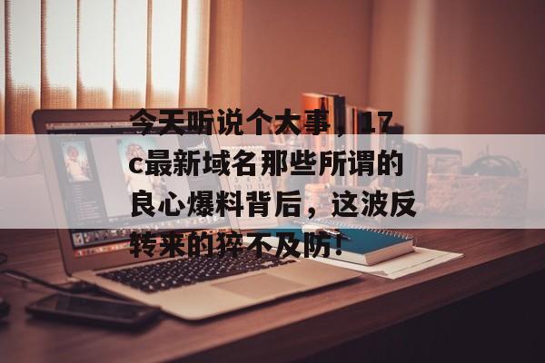 今天听说个大事，17c最新域名那些所谓的良心爆料背后，这波反转来的猝不及防！