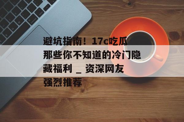 避坑指南!17c吃瓜那些你不知道的冷门隐藏福利 _ 资深网友强烈推荐