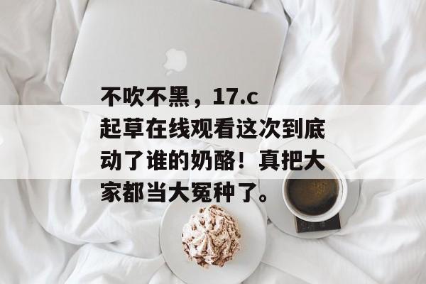 不吹不黑，17.c 起草在线观看这次到底动了谁的奶酪！真把大家都当大冤种了。