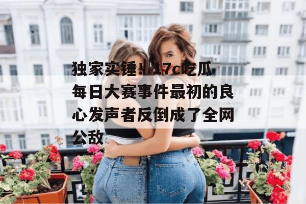独家实锤！17c吃瓜每日大赛事件最初的良心发声者反倒成了全网公敌