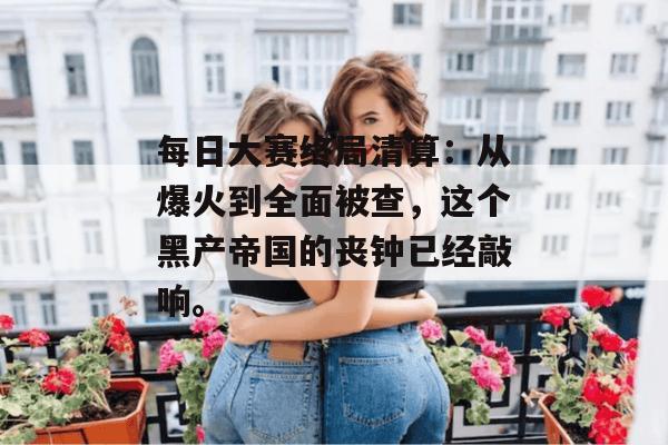 每日大赛终局清算：从爆火到全面被查，这个黑产帝国的丧钟已经敲响。