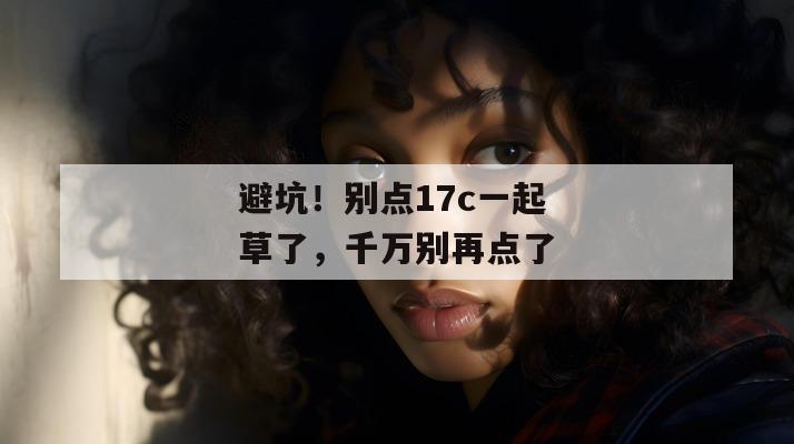避坑！别点17c一起草了，千万别再点了