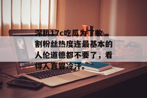 深扒17c吃瓜为了收割粉丝热度连最基本的人伦道德都不要了，看得人直冒冷汗。