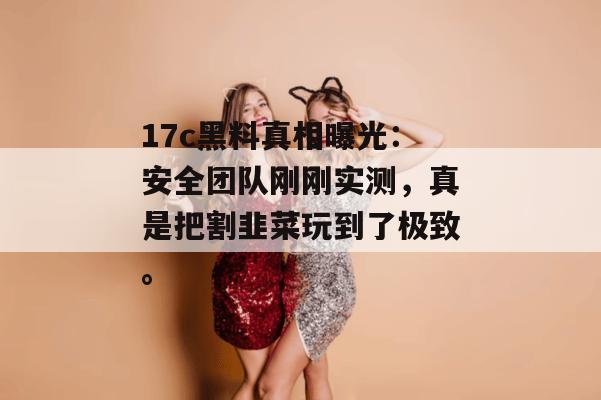 17c黑料真相曝光：安全团队刚刚实测，真是把割韭菜玩到了极致。