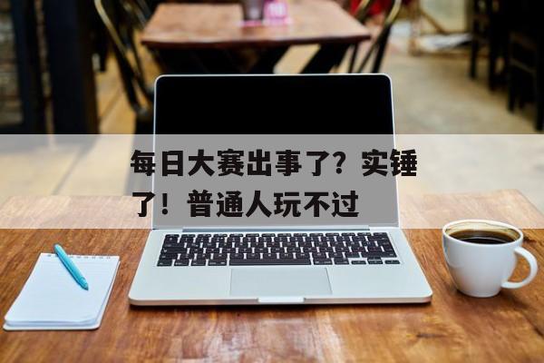 每日大赛出事了？实锤了！普通人玩不过