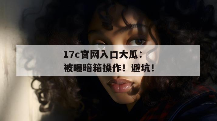 17c官网入口大瓜：被曝暗箱操作！避坑！