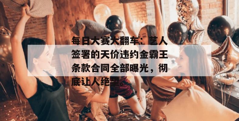 每日大赛大翻车：艺人签署的天价违约金霸王条款合同全部曝光，彻底让人绝望。