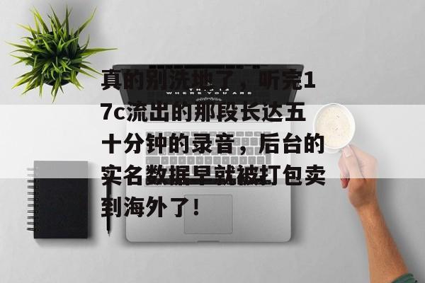 真的别洗地了，听完17c流出的那段长达五十分钟的录音，后台的实名数据早就被打包卖到海外了！