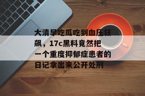 大清早吃瓜吃到血压狂飙，17c黑料竟然把一个重度抑郁症患者的日记拿出来公开处刑