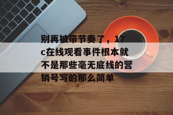 别再被带节奏了，17c在线观看事件根本就不是那些毫无底线的营销号写的那么简单