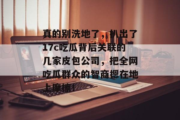 真的别洗地了，扒出了17c吃瓜背后关联的几家皮包公司，把全网吃瓜群众的智商摁在地上摩擦！