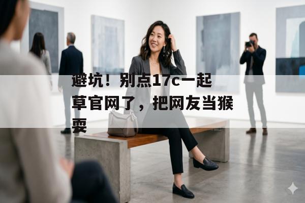避坑！别点17c一起草官网了，把网友当猴耍