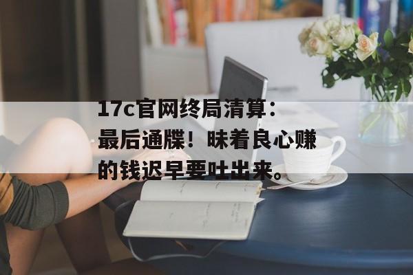 17c官网终局清算：最后通牒！昧着良心赚的钱迟早要吐出来。