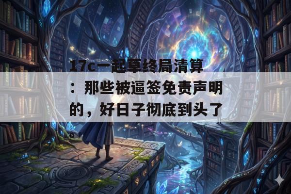 17c一起草终局清算：那些被逼签免责声明的，好日子彻底到头了。