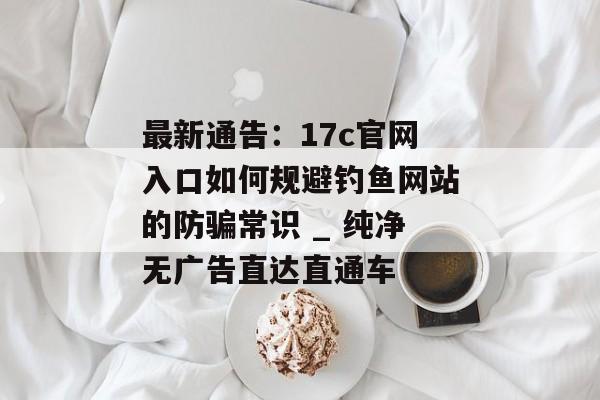 最新通告：17c官网入口如何规避钓鱼网站的防骗常识 _ 纯净无广告直达直通车
