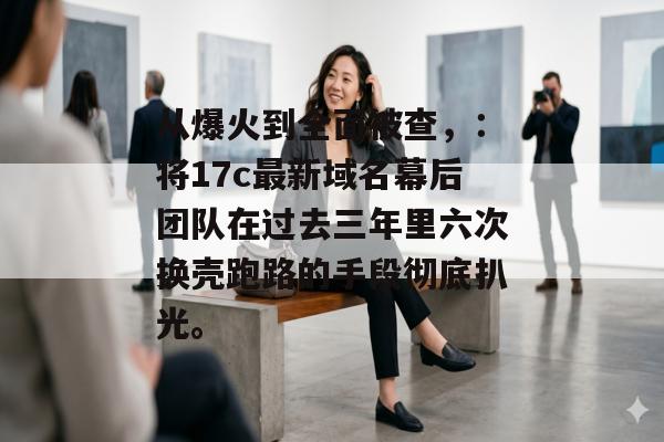 从爆火到全面被查，：将17c最新域名幕后团队在过去三年里六次换壳跑路的手段彻底扒光。