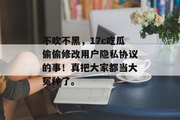 不吹不黑，17c吃瓜偷偷修改用户隐私协议的事！真把大家都当大冤种了。