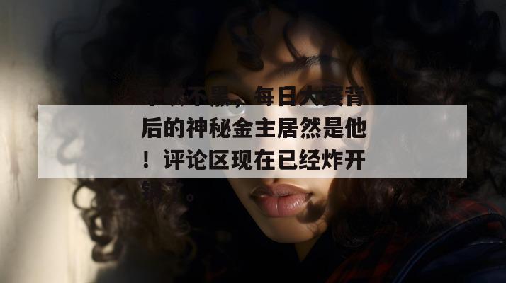 不吹不黑，每日大赛背后的神秘金主居然是他！评论区现在已经炸开锅了。