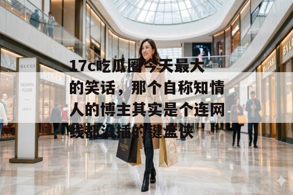 17c吃瓜圈今天最大的笑话，那个自称知情人的博主其实是个连网线都没插的键盘侠