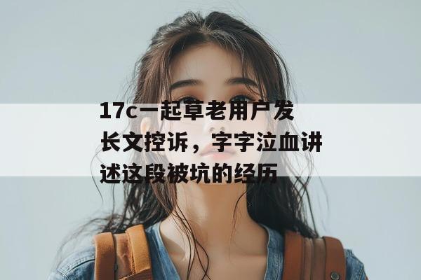17c一起草老用户发长文控诉，字字泣血讲述这段被坑的经历