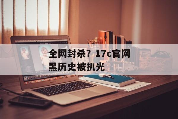 全网封杀？17c官网黑历史被扒光